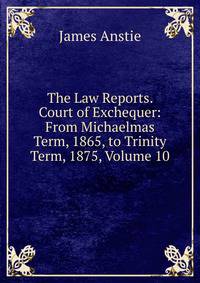 The Law Reports. Court of Exchequer: From Michaelmas Term, 1865, to Trinity Term, 1875, Volume 10