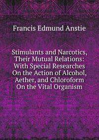 Stimulants and Narcotics, Their Mutual Relations: With Special Researches On the Action of Alcohol, Aether, and Chloroform On the Vital Organism