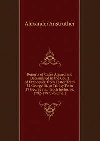 Reports of Cases Argued and Determined in the Court of Exchequer, from Easter Term 32 George Iii. to Trinity Term 37 George Iii. .: Both Inclusive. 1792-1797, Volume 1