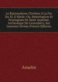 Le Rationalisme Chr?tien ? La Fin Du Xi. E Si?cle: Ou, Monologium Et Proslogium De Saint Anselme, Archev?que De Cantorb?ry, Sur L'essence Divine (French Edition)