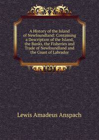 A History of the Island of Newfoundland: Containing a Description of the Island, the Banks, the Fisheries and Trade of Newfoundland and the Coast of Labrador