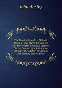 The Pleader'S Guide, a Didactic Poem, in Two Parts: Containing Mr. Surrebutter'S Poetical Lectures On the Conduct of a Suit at Law, Including the . Action for Assault and Battery, Betwixt John-
