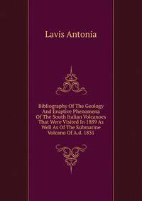 Bibliography Of The Geology And Eruptive Phenomena Of The South Italian Volcanoes That Were Visited In 1889 As Well As Of The Submarine Volcano Of A.d. 1831