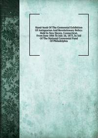 Hand-book Of The Centennial Exhibition Of Antiquarian And Revolutionary Relics: Held In New Haven, Connecticut, From June 10th To July 2d, 1875, In Aid Of The National Centennial Fund Of Philadelphia