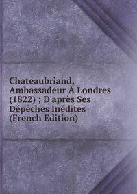 Chateaubriand, Ambassadeur ? Londres (1822) ; D'apr?s Ses D?p?ches In?dites (French Edition)