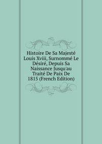 Histoire De Sa Majest? Louis Xviii, Surnomm? Le D?sir?, Depuis Sa Naissance Jusqu'au Trait? De Paix De 1815 (French Edition)