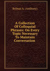 A Collection Of Colloquial Phrases: On Every Topic Necessary To Maintain Conversation .
