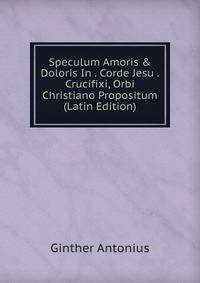 Speculum Amoris &amp; Doloris In . Corde Jesu . Crucifixi, Orbi Christiano Propositum (Latin Edition)