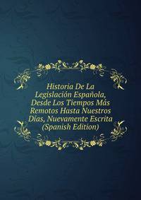 Historia De La Legislacion Espanola, Desde Los Tiempos Mas Remotos Hasta Nuestros Dias, Nuevamente Escrita (Spanish Edition)