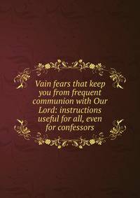 Vain fears that keep you from frequent communion with Our Lord: instructions useful for all, even for confessors