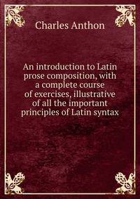 An introduction to Latin prose composition, with a complete course of exercises, illustrative of all the important principles of Latin syntax