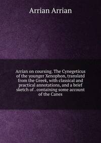 Arrian on coursing. The Cynegeticus of the younger Xenophon, translatd from the Greek, with classical and practical annotations, and a brief sketch of . containing some account of the Canes