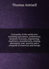 Cyclopedia of the useful arts: including agriculture, architecture, domestic economy, engineering, machinery, manufactures, mining, photogenic and . practice and a compend of American and Europe