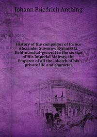 History of the campaigns of Prince Alexander Suworow Rymnikski, field-marshal-general in the service of His Imperial Majesty, the Emperor of all the . sketch of his private life and character