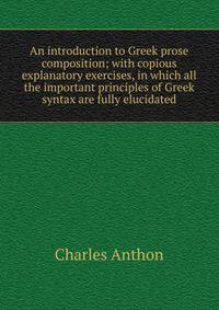 An introduction to Greek prose composition; with copious explanatory exercises, in which all the important principles of Greek syntax are fully elucidated