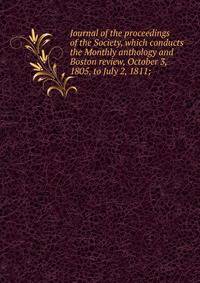 Journal of the proceedings of the Society, which conducts the Monthly anthology and Boston review, October 3, 1805, to July 2, 1811;