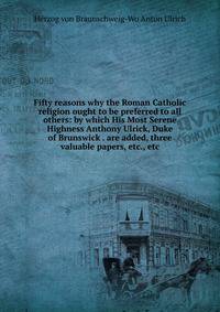 Fifty reasons why the Roman Catholic religion ought to be preferred to all others: by which His Most Serene Highness Anthony Ulrick, Duke of Brunswick . are added, three valuable papers, etc., etc
