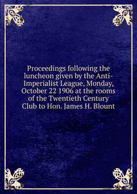 Proceedings following the luncheon given by the Anti-Imperialist League, Monday, October 22 1906 at the rooms of the Twentieth Century Club to Hon. James H. Blount