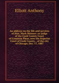 An address on the life and services of Hon. Mark Skinner: ex-judge of the Cook County Court of Common Pleas, now the Superior Court of Cook County, . of the city of Chicago, Dec. 17, 1887