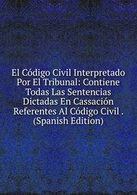 El Codigo Civil Interpretado Por El Tribunal: Contiene Todas Las Sentencias Dictadas En Cassacion Referentes Al Codigo Civil . (Spanish Edition)