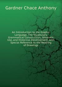 An Introduction to the Graphic Language: The Vocabulary, Grammatical Construction, Idiomatic Use, and Historical Development, with Special Reference to the Reading of Drawings