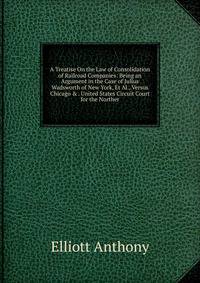 A Treatise On the Law of Consolidation of Railroad Companies: Being an Argument in the Case of Julius Wadsworth of New York, Et Al., Versus Chicago &amp; . United States Circuit Court for the Norther