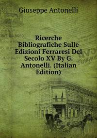 Ricerche Bibliografiche Sulle Edizioni Ferraresi Del Secolo XV By G. Antonelli. (Italian Edition)