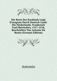 Die Reise Des Kardinals Luigi D'aragona Durch Deutsch-Land: Die Niederlande, Frankreich Und Oberitalien, 1517-1518, Beschrieben Von Antonio De Beatis (German Edition)