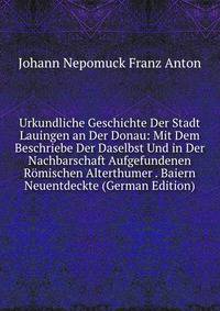 Urkundliche Geschichte Der Stadt Lauingen an Der Donau: Mit Dem Beschriebe Der Daselbst Und in Der Nachbarschaft Aufgefundenen Romischen Alterthumer . Baiern Neuentdeckte (German Edition)
