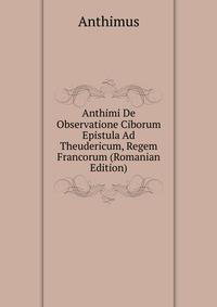Anthimi De Observatione Ciborum Epistula Ad Theudericum, Regem Francorum (Romanian Edition)