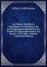 Le College Du Havre: Contribution ? L'histoire De L'enseignement Secondaire En France Et Particuli?rement Au Havre, 1579-1865, Volume 2 (French Edition)
