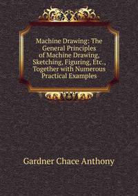 Machine Drawing: The General Principles of Machine Drawing, Sketching, Figuring, Etc., Together with Numerous Practical Examples