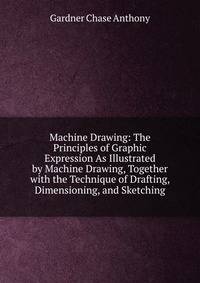 Machine Drawing: The Principles of Graphic Expression As Illustrated by Machine Drawing, Together with the Technique of Drafting, Dimensioning, and Sketching