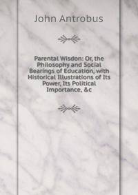 Parental Wisdon: Or, the Philosophy and Social Bearings of Education, with Historical Illustrations of Its Power, Its Political Importance, &amp;c