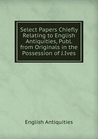 Select Papers Chiefly Relating to English Antiquities, Publ. from Originals in the Possession of J.Ives