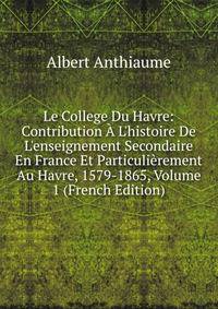 Le College Du Havre: Contribution ? L'histoire De L'enseignement Secondaire En France Et Particuli?rement Au Havre, 1579-1865, Volume 1 (French Edition)