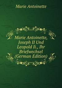 Marie Antoinette, Joseph II Und Leopold Ii., Ihr Briefwechsel (German Edition)