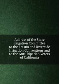 Address of the State Irrigation Committee to the Fresno and Riverside Irrigation Conventions and to the Anti-Riparian Voters of California