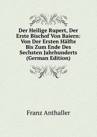 Der Heilige Rupert, Der Erste Bischof Von Baiern: Von Der Ersten Halfte Bis Zum Ende Des Sechsten Jahrhunderts (German Edition)
