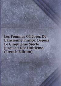 Les Femmes C?l?bres De L'ancienne France, Depuis Le Cinqui?me Si?cle Jusqu'au Dix-Huiti?me (French Edition)