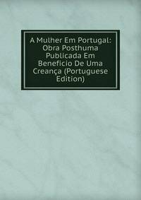 A Mulher Em Portugal: Obra Posthuma Publicada Em Beneficio De Uma Creanca (Portuguese Edition)