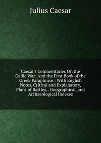 Caesar's Commentaries On the Gallic War: And the First Book of the Greek Paraphrase : With English Notes, Critical and Explanatory, Plans of Battles, . Geographical, and Archaeological Indexes