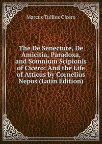 The De Senectute, De Amicitia, Paradoxa, and Somnium Scipionis of Cicero: And the Life of Atticus by Cornelius Nepos (Latin Edition)