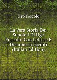 La Vera Storia Dei Sepolcri Di Ugo Foscolo: Con Lettere E Documenti Inediti (Italian Edition)