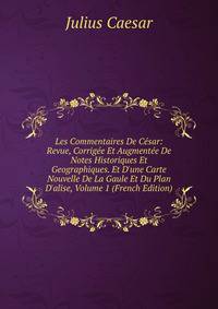 Les Commentaires De C?sar: Revue, Corrig?e Et Augment?e De Notes Historiques Et Geographiques. Et D'une Carte Nouvelle De La Gaule Et Du Plan D'alise, Volume 1 (French Edition)