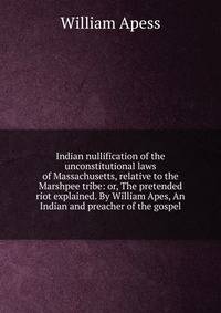 Indian nullification of the unconstitutional laws of Massachusetts, relative to the Marshpee tribe: or, The pretended riot explained. By William Apes, An Indian and preacher of the gospel