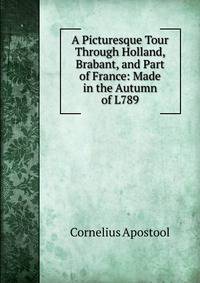 A Picturesque Tour Through Holland, Brabant, and Part of France: Made in the Autumn of L789