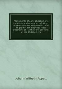 Monuments of early Christian art: sculptures and catacomb paintings : illustrative notes, collected in order to promote the reproduction of remains of . to the early centuries of the Christian era