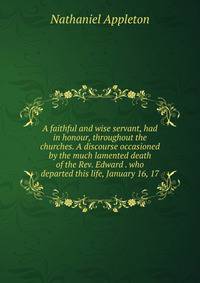 A faithful and wise servant, had in honour, throughout the churches. A discourse occasioned by the much lamented death of the Rev. Edward . who departed this life, January 16, 17