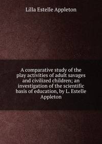 A comparative study of the play activities of adult savages and civilized children; an investigation of the scientific basis of education, by L. Estelle Appleton